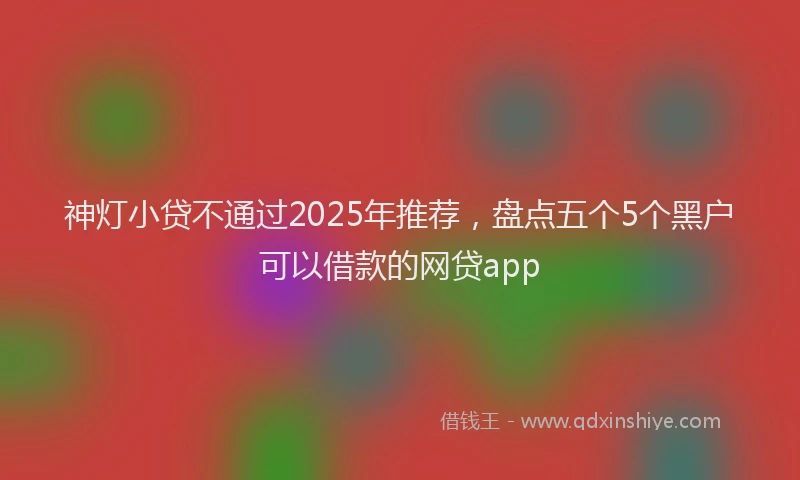 神灯小贷不通过2025年推荐，盘点五个5个黑户可以借款的网贷app