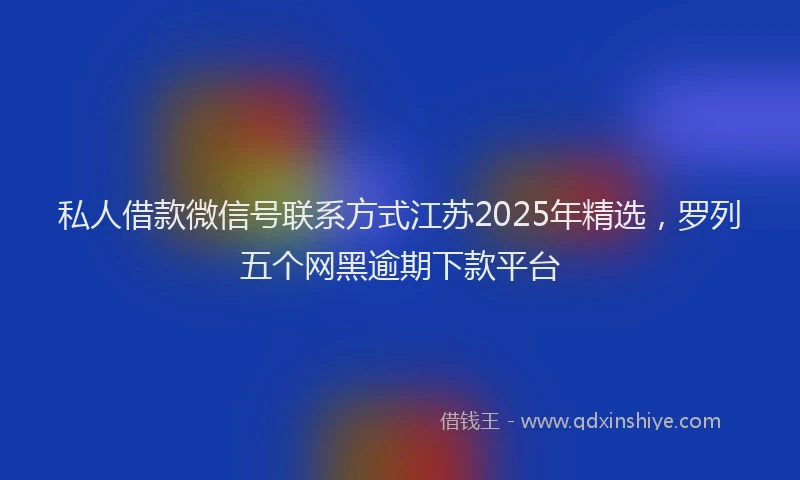私人借款微信号联系方式江苏2025年精选，罗列五个网黑逾期下款平台