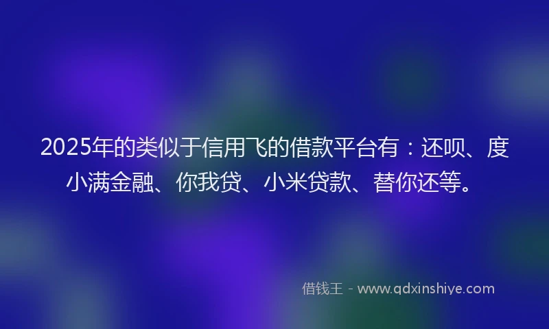 2025年的类似于信用飞的借款平台有：还呗、度小满金融、你我贷、小米贷款、替你还等。