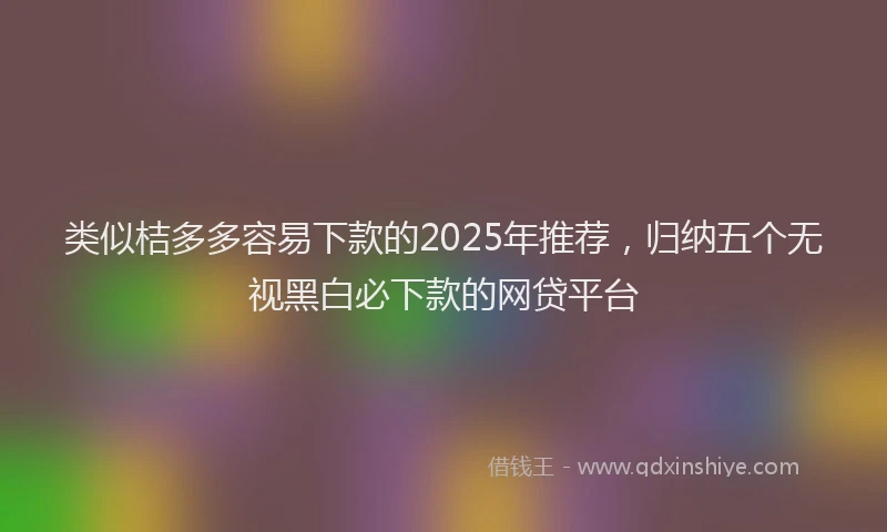 类似桔多多容易下款的2025年推荐，归纳五个无视黑白必下款的网贷平台