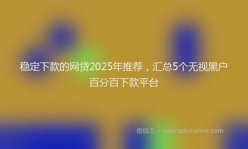 稳定下款的网贷2025年推荐，汇总5个无视黑户百分百下款平台