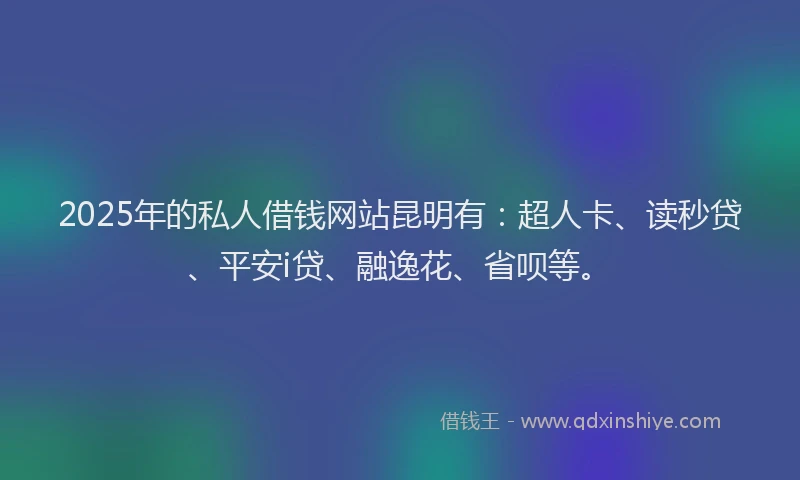 2025年的私人借钱网站昆明有：超人卡、读秒贷、平安i贷、融逸花、省呗等。