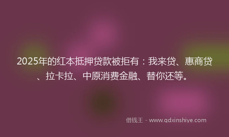 2025年的红本抵押贷款被拒有：我来贷、惠商贷、拉卡拉、中原消费金融、替你还等。