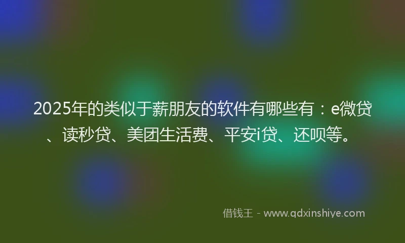 2025年的类似于薪朋友的软件有哪些有：e微贷、读秒贷、美团生活费、平安i贷、还呗等。
