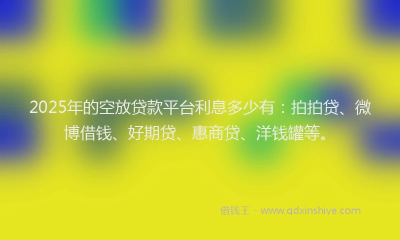 2025年的空放贷款平台利息多少有：拍拍贷、微博借钱、好期贷、惠商贷、洋钱罐等。