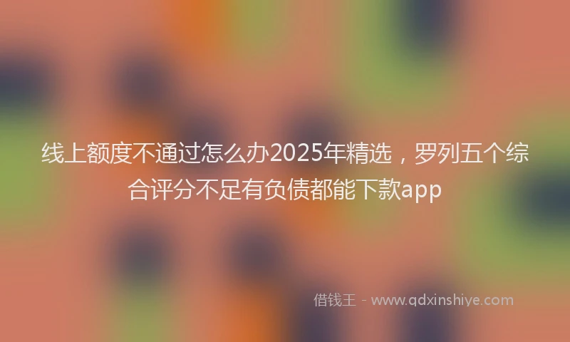 线上额度不通过怎么办2025年精选，罗列五个综合评分不足有负债都能下款app