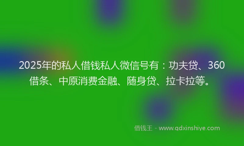 2025年的私人借钱私人微信号有：功夫贷、360借条、中原消费金融、随身贷、拉卡拉等。