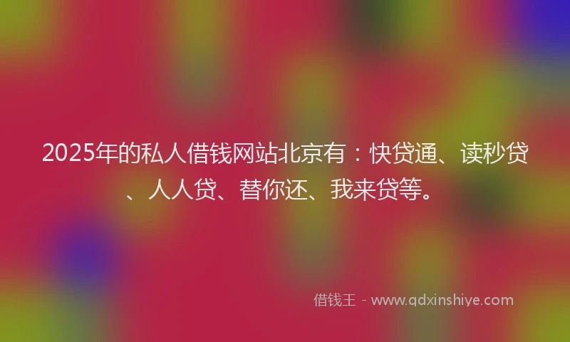 2025年的私人借钱网站北京有：快贷通、读秒贷、人人贷、替你还、我来贷等。