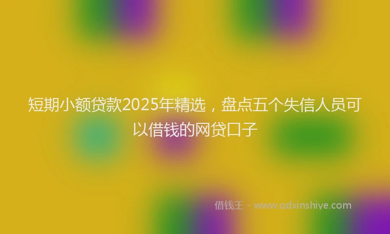 短期小额贷款2025年精选，盘点五个失信人员可以借钱的网贷口子