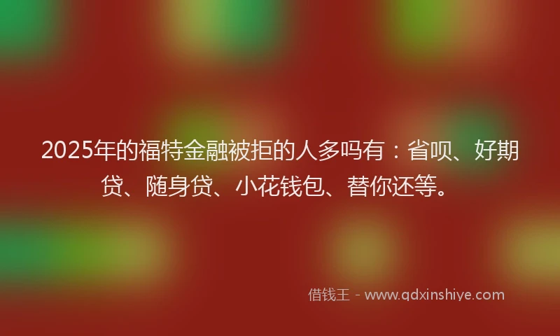 2025年的福特金融被拒的人多吗有：省呗、好期贷、随身贷、小花钱包、替你还等。