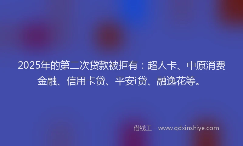 2025年的第二次贷款被拒有：超人卡、中原消费金融、信用卡贷、平安i贷、融逸花等。