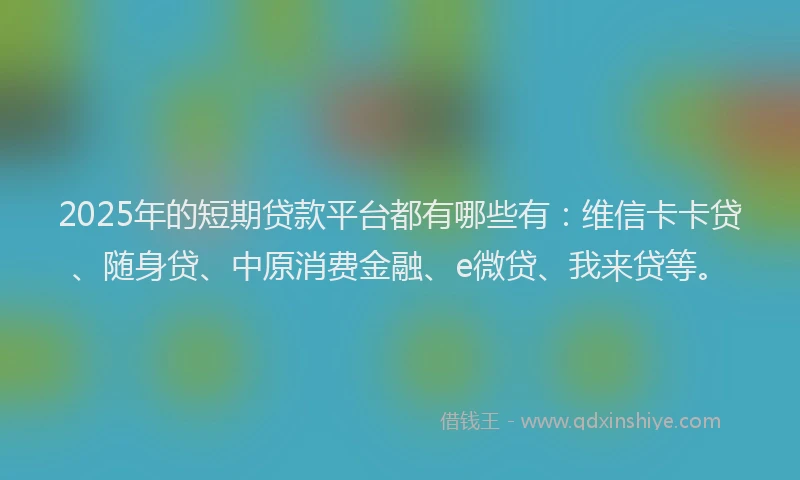 2025年的短期贷款平台都有哪些有：维信卡卡贷、随身贷、中原消费金融、e微贷、我来贷等。