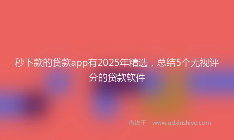 秒下款的贷款app有2025年精选，总结5个无视评分的贷款软件