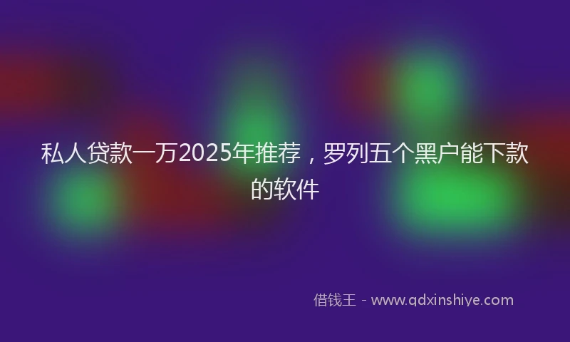 私人贷款一万2025年推荐，罗列五个黑户能下款的软件