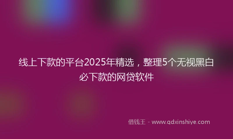 线上下款的平台2025年精选，整理5个无视黑白必下款的网贷软件