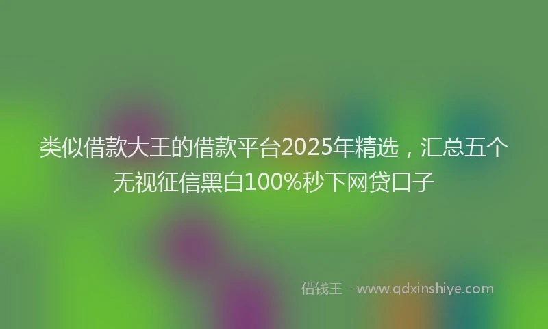 类似借款大王的借款平台2025年精选，汇总五个无视征信黑白100%秒下网贷口子
