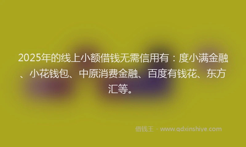 2025年的线上小额借钱无需信用有：度小满金融、小花钱包、中原消费金融、百度有钱花、东方汇等。