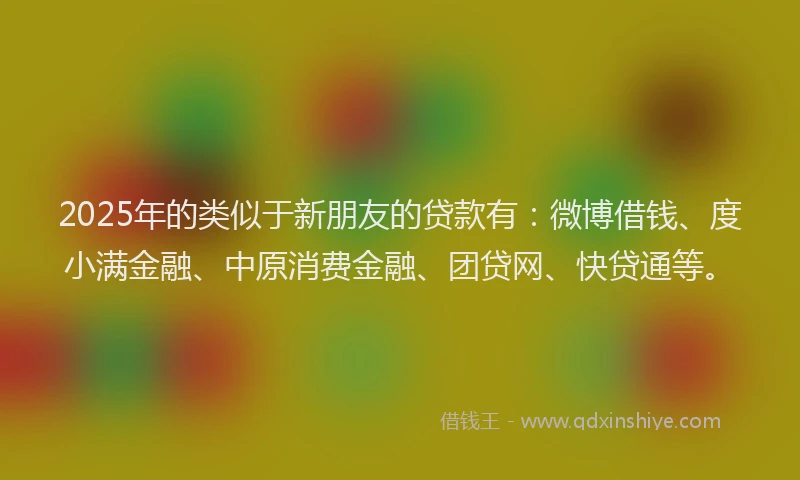 2025年的类似于新朋友的贷款有：微博借钱、度小满金融、中原消费金融、团贷网、快贷通等。
