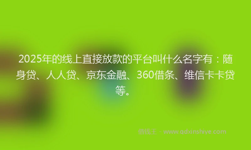 2025年的线上直接放款的平台叫什么名字有：随身贷、人人贷、京东金融、360借条、维信卡卡贷等。