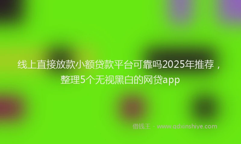 线上直接放款小额贷款平台可靠吗2025年推荐，整理5个无视黑白的网贷app