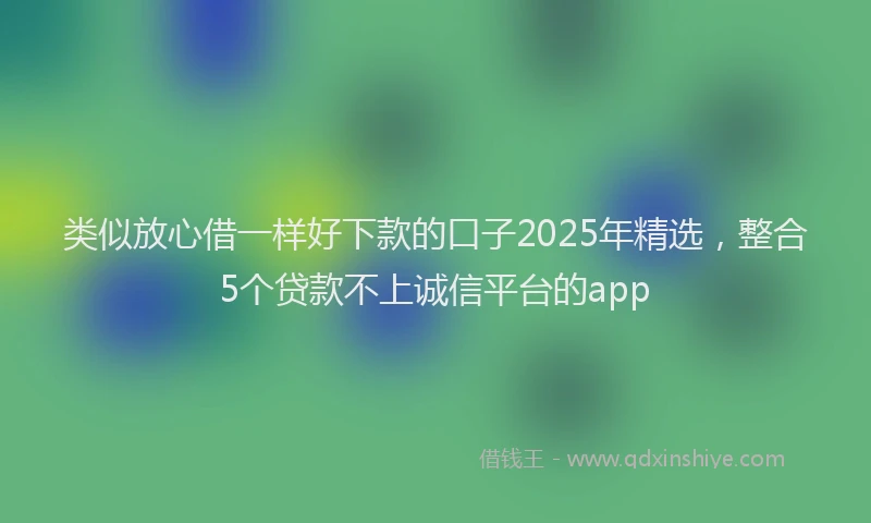 类似放心借一样好下款的口子2025年精选，整合5个贷款不上诚信平台的app
