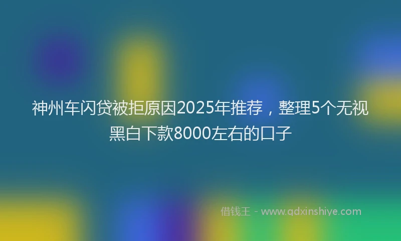神州车闪贷被拒原因2025年推荐，整理5个无视黑白下款8000左右的口子