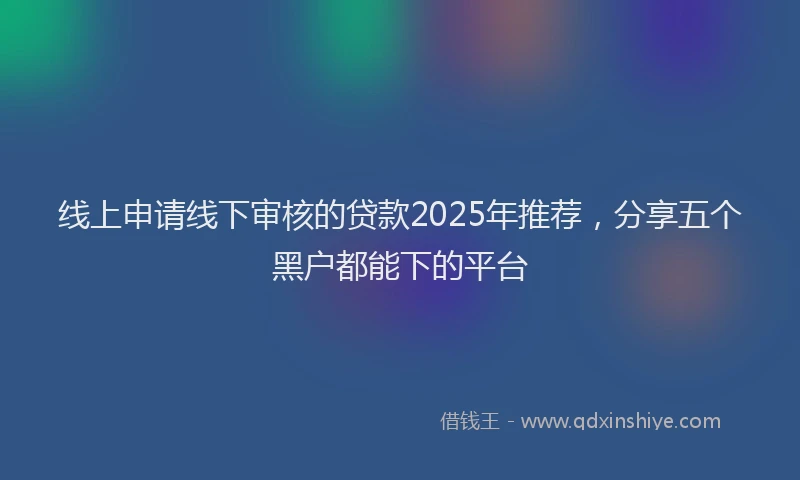 线上申请线下审核的贷款2025年推荐，分享五个黑户都能下的平台