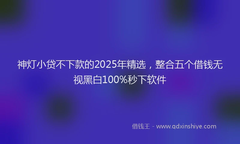 神灯小贷不下款的2025年精选，整合五个借钱无视黑白100%秒下软件