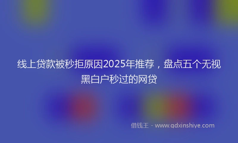 线上贷款被秒拒原因2025年推荐，盘点五个无视黑白户秒过的网贷