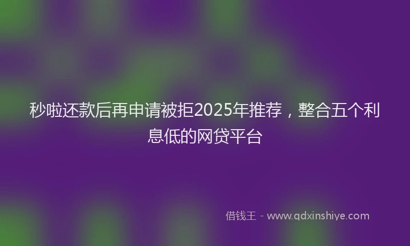 秒啦还款后再申请被拒2025年推荐，整合五个利息低的网贷平台