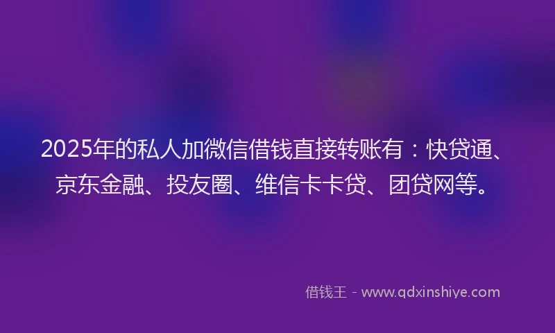 2025年的私人加微信借钱直接转账有：快贷通、京东金融、投友圈、维信卡卡贷、团贷网等。