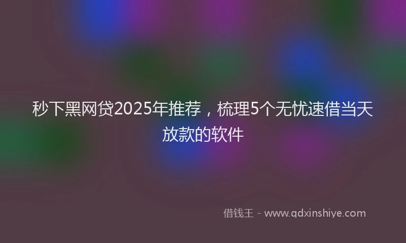 秒下黑网贷2025年推荐，梳理5个无忧速借当天放款的软件