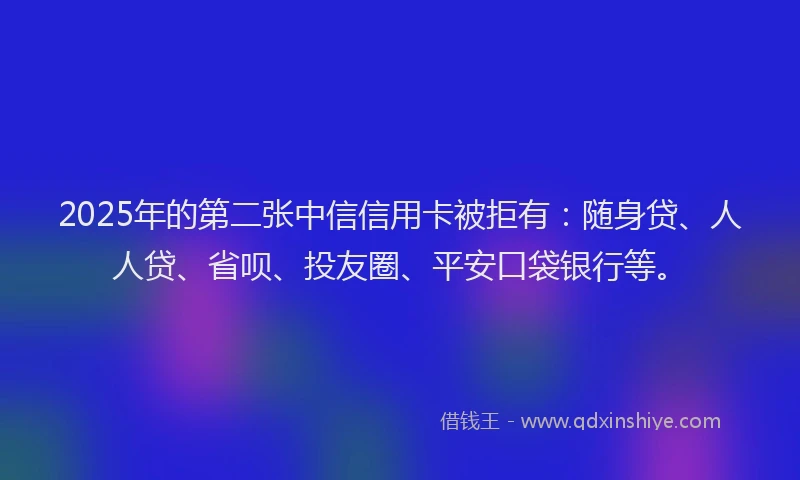 2025年的第二张中信信用卡被拒有：随身贷、人人贷、省呗、投友圈、平安口袋银行等。