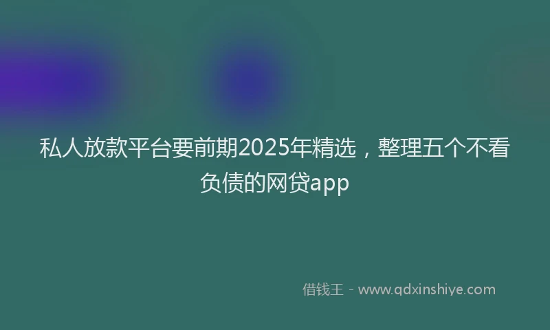 私人放款平台要前期2025年精选，整理五个不看负债的网贷app