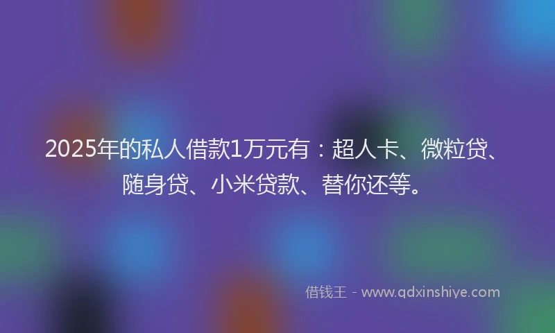 2025年的私人借款1万元有：超人卡、微粒贷、随身贷、小米贷款、替你还等。
