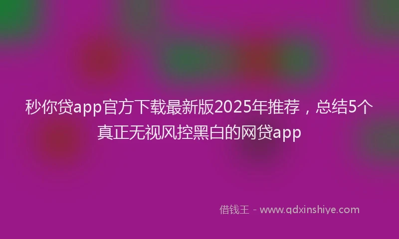 秒你贷app官方下载最新版2025年推荐，总结5个真正无视风控黑白的网贷app