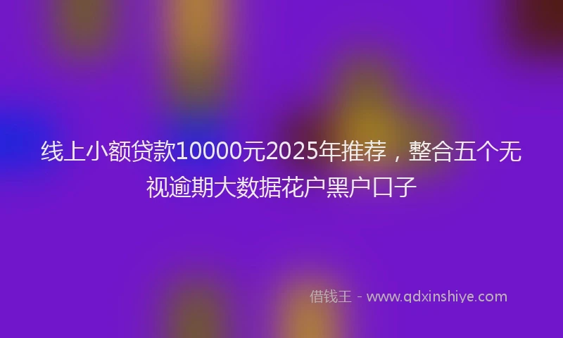 线上小额贷款10000元2025年推荐，整合五个无视逾期大数据花户黑户口子