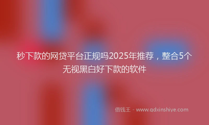秒下款的网贷平台正规吗2025年推荐，整合5个无视黑白好下款的软件
