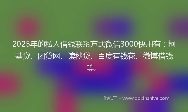 2025年的私人借钱联系方式微信3000快用有：柯基贷、团贷网、读秒贷、百度有钱花、微博借钱等。