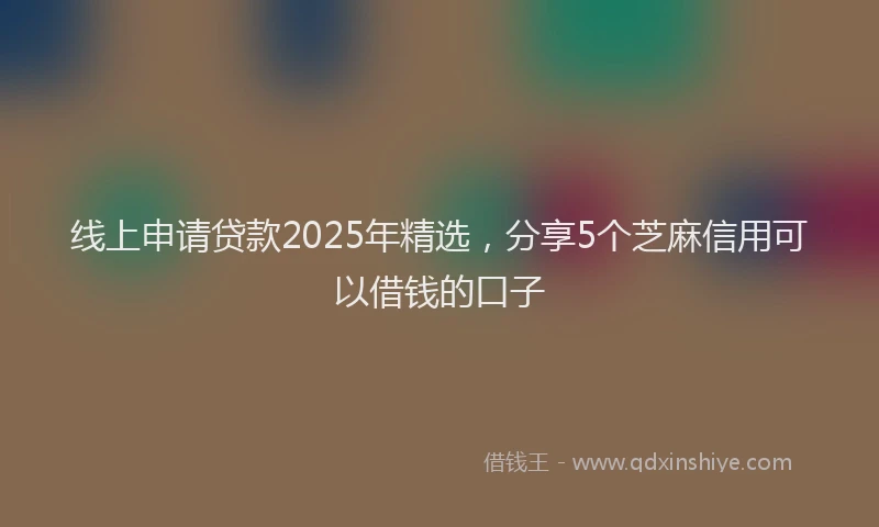 线上申请贷款2025年精选，分享5个芝麻信用可以借钱的口子