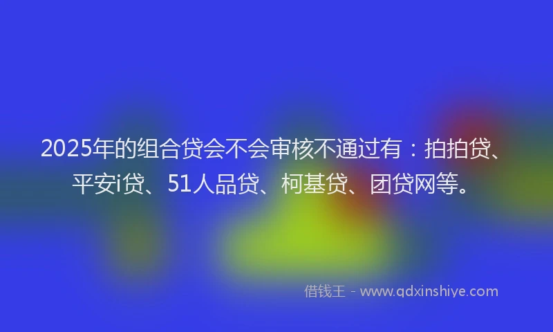 2025年的组合贷会不会审核不通过有：拍拍贷、平安i贷、51人品贷、柯基贷、团贷网等。