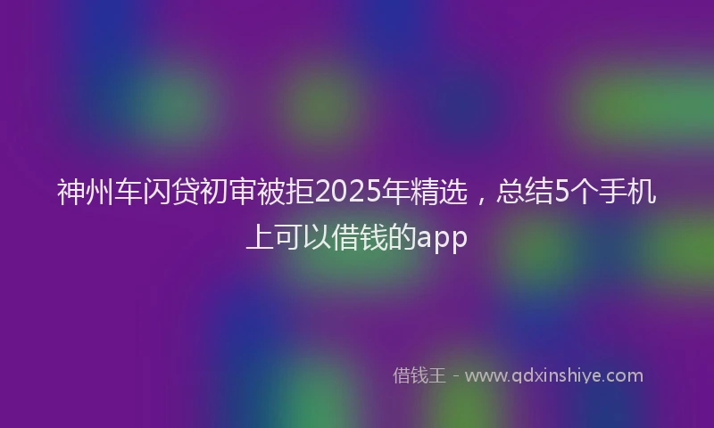 神州车闪贷初审被拒2025年精选，总结5个手机上可以借钱的app