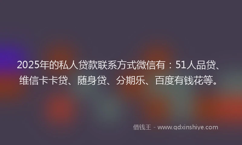 2025年的私人贷款联系方式微信有：51人品贷、维信卡卡贷、随身贷、分期乐、百度有钱花等。