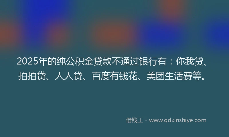 2025年的纯公积金贷款不通过银行有：你我贷、拍拍贷、人人贷、百度有钱花、美团生活费等。