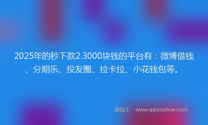 2025年的秒下款2.3000块钱的平台有：微博借钱、分期乐、投友圈、拉卡拉、小花钱包等。