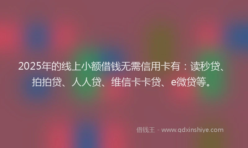 2025年的线上小额借钱无需信用卡有：读秒贷、拍拍贷、人人贷、维信卡卡贷、e微贷等。