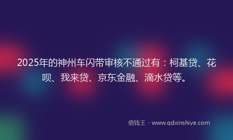2025年的神州车闪带审核不通过有：柯基贷、花呗、我来贷、京东金融、滴水贷等。