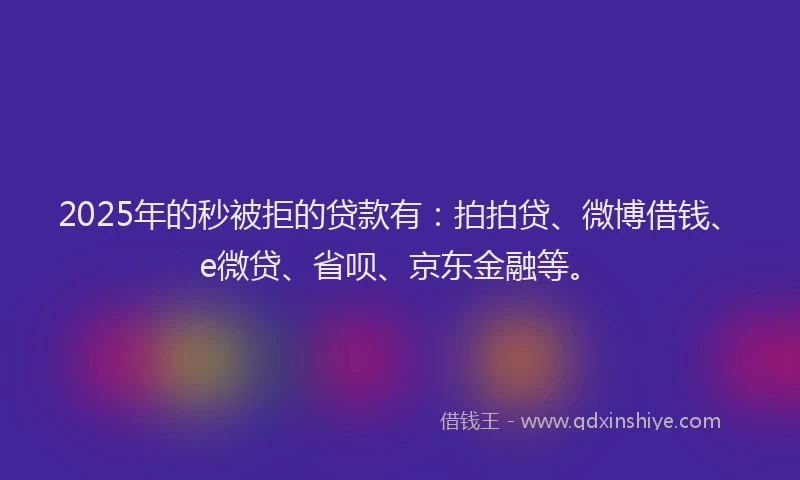 2025年的秒被拒的贷款有：拍拍贷、微博借钱、e微贷、省呗、京东金融等。