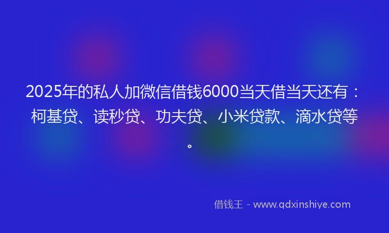 2025年的私人加微信借钱6000当天借当天还有：柯基贷、读秒贷、功夫贷、小米贷款、滴水贷等。