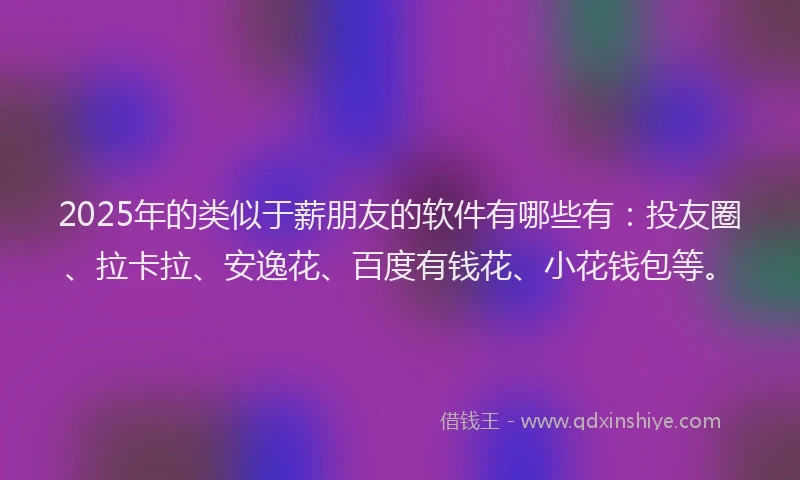 2025年的类似于薪朋友的软件有哪些有：投友圈、拉卡拉、安逸花、百度有钱花、小花钱包等。